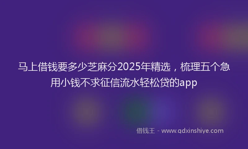 马上借钱要多少芝麻分2025年精选，梳理五个急用小钱不求征信流水轻松贷的app