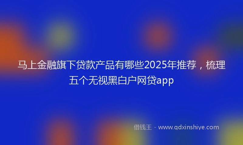 马上金融旗下贷款产品有哪些2025年推荐，梳理五个无视黑白户网贷app