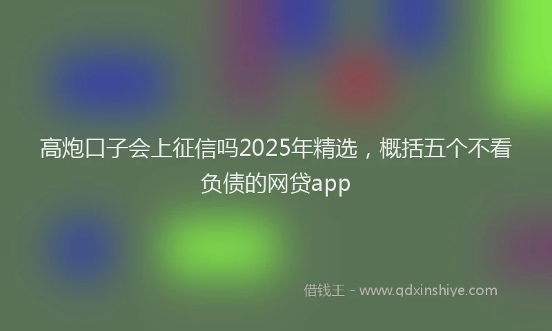 高炮口子会上征信吗2025年精选，概括五个不看负债的网贷app