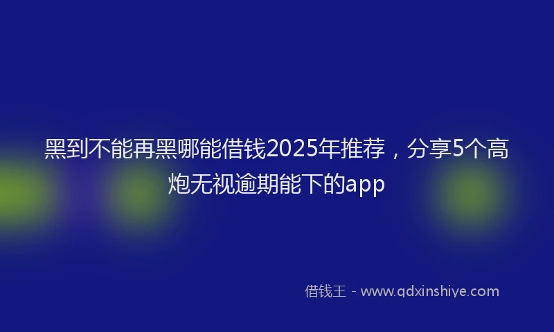 黑到不能再黑哪能借钱2025年推荐，分享5个高炮无视逾期能下的app
