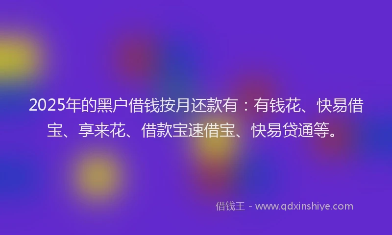 2025年的黑户借钱按月还款有：有钱花、快易借宝、享来花、借款宝速借宝、快易贷通等。