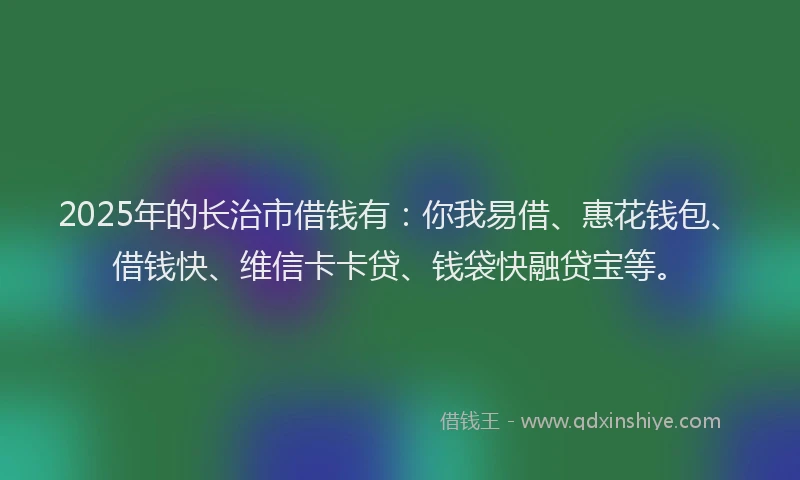 2025年的长治市借钱有：你我易借、惠花钱包、借钱快、维信卡卡贷、钱袋快融贷宝等。