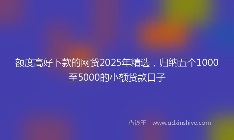 额度高好下款的网贷2025年精选，归纳五个1000至5000的小额贷款口子