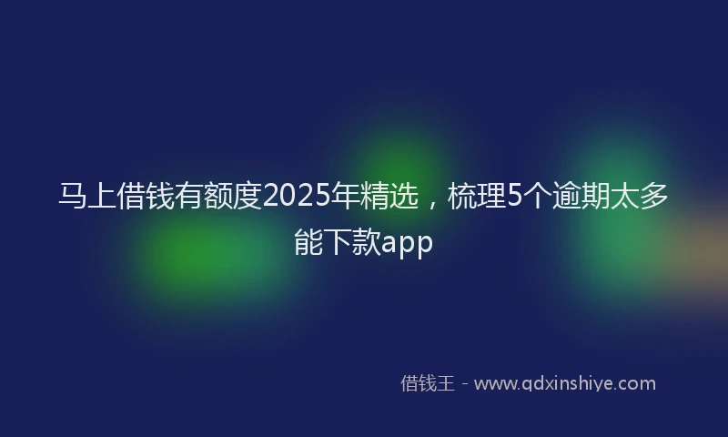 马上借钱有额度2025年精选，梳理5个逾期太多能下款app