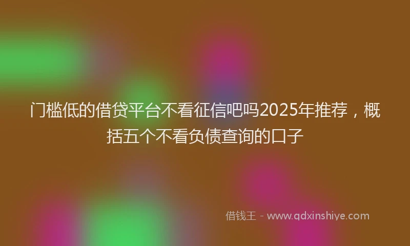 门槛低的借贷平台不看征信吧吗2025年推荐，概括五个不看负债查询的口子