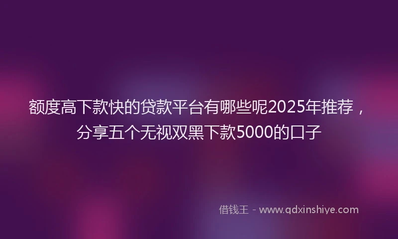 额度高下款快的贷款平台有哪些呢2025年推荐，分享五个无视双黑下款5000的口子