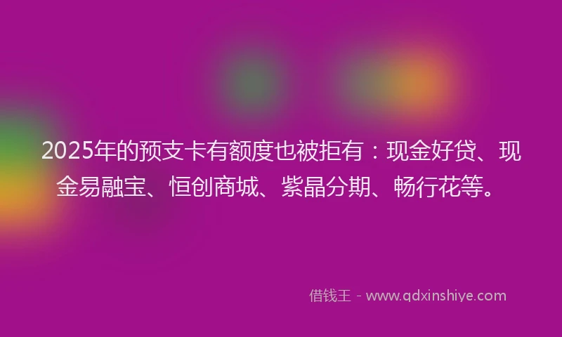 2025年的预支卡有额度也被拒有：现金好贷、现金易融宝、恒创商城、紫晶分期、畅行花等。