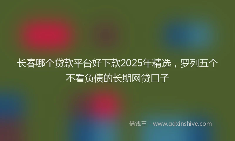 长春哪个贷款平台好下款2025年精选，罗列五个不看负债的长期网贷口子