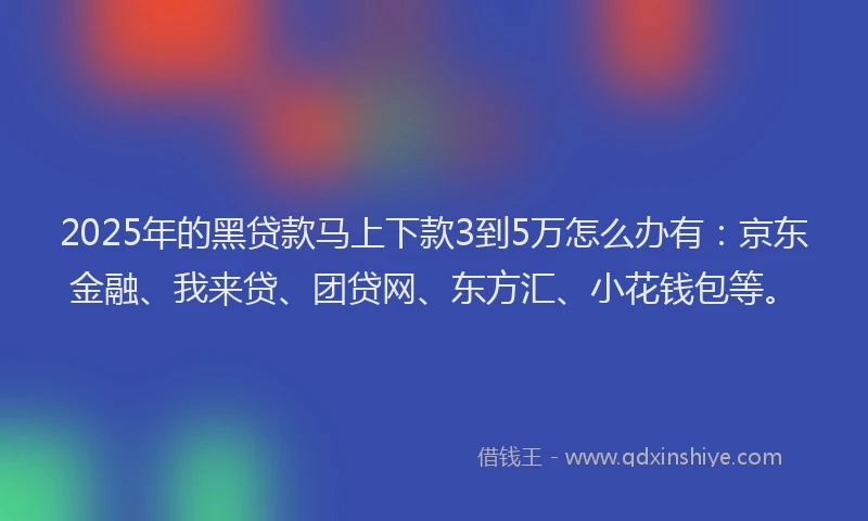 2025年的黑贷款马上下款3到5万怎么办有：京东金融、我来贷、团贷网、东方汇、小花钱包等。