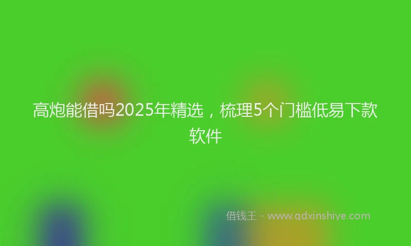 高炮能借吗2025年精选，梳理5个门槛低易下款软件