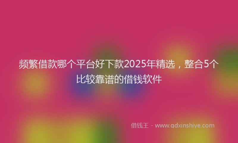 频繁借款哪个平台好下款2025年精选，整合5个比较靠谱的借钱软件