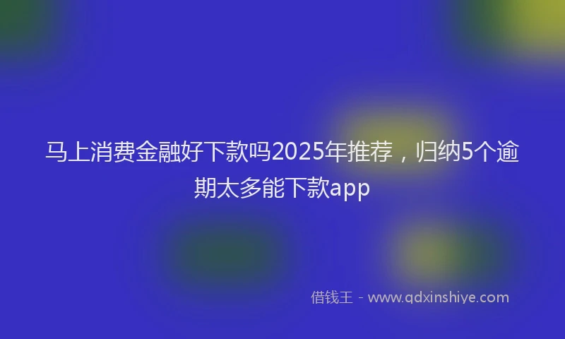 马上消费金融好下款吗2025年推荐，归纳5个逾期太多能下款app