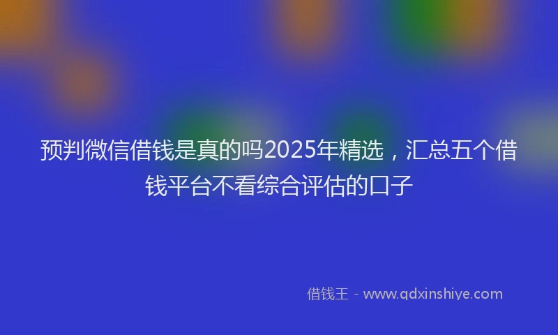 预判微信借钱是真的吗2025年精选，汇总五个借钱平台不看综合评估的口子