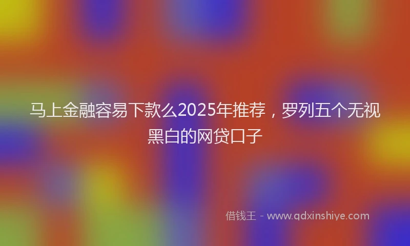 马上金融容易下款么2025年推荐，罗列五个无视黑白的网贷口子