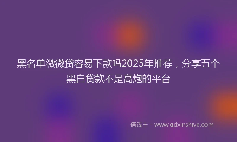 黑名单微微贷容易下款吗2025年推荐，分享五个黑白贷款不是高炮的平台