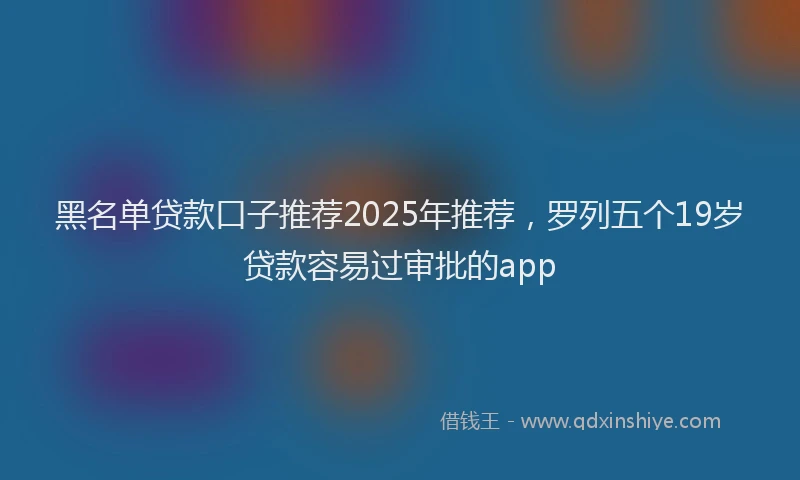 黑名单贷款口子推荐2025年推荐，罗列五个19岁贷款容易过审批的app