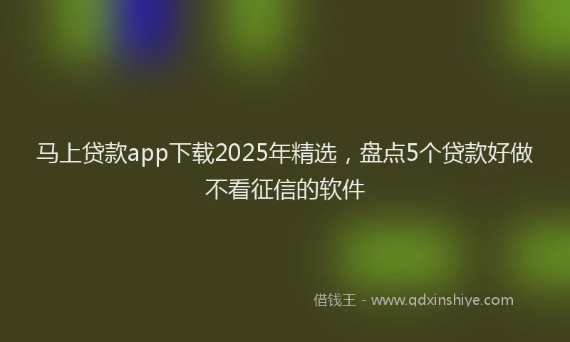 马上贷款app下载2025年精选，盘点5个贷款好做不看征信的软件