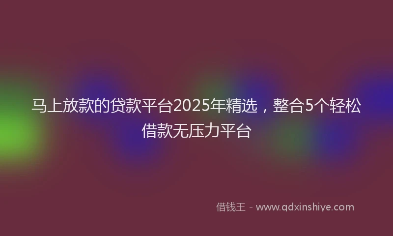 马上放款的贷款平台2025年精选，整合5个轻松借款无压力平台