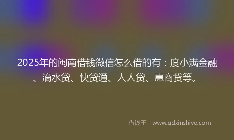 2025年的闽南借钱微信怎么借的有：度小满金融、滴水贷、快贷通、人人贷、惠商贷等。