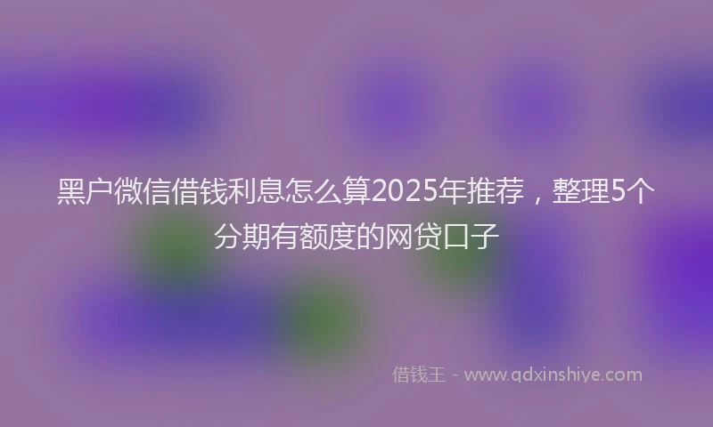 黑户微信借钱利息怎么算2025年推荐，整理5个分期有额度的网贷口子