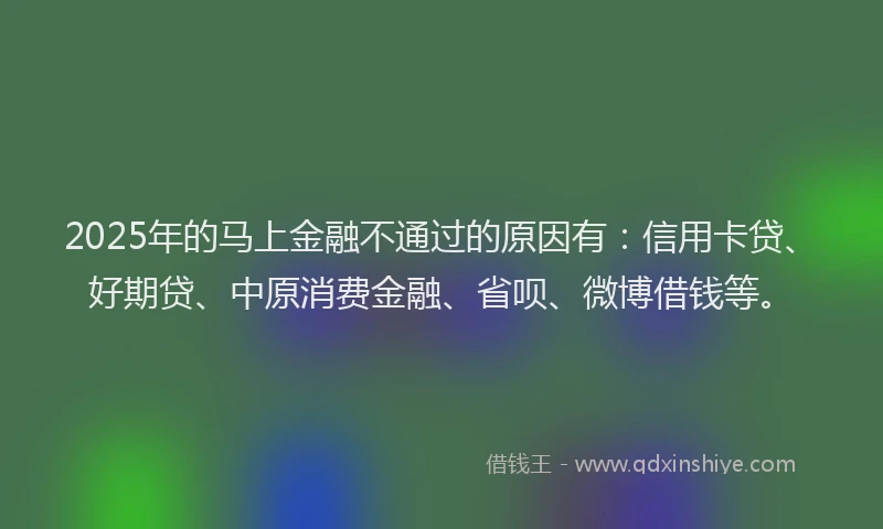 2025年的马上金融不通过的原因有：信用卡贷、好期贷、中原消费金融、省呗、微博借钱等。