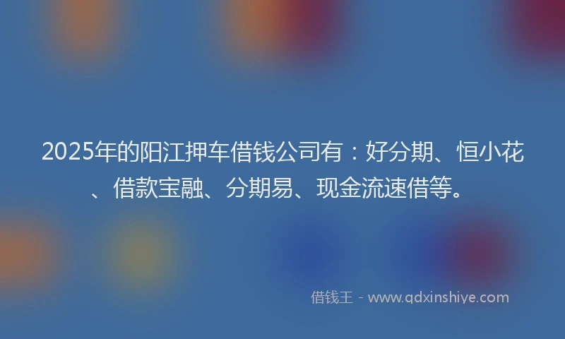 2025年的阳江押车借钱公司有：好分期、恒小花、借款宝融、分期易、现金流速借等。