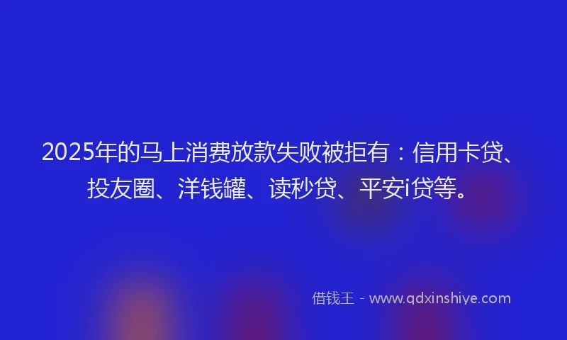 2025年的马上消费放款失败被拒有：信用卡贷、投友圈、洋钱罐、读秒贷、平安i贷等。