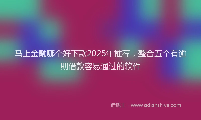 马上金融哪个好下款2025年推荐，整合五个有逾期借款容易通过的软件