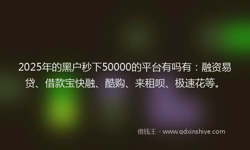 2025年的黑户秒下50000的平台有吗有：融资易贷、借款宝快融、酷购、来租呗、极速花等。