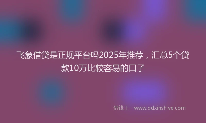 飞象借贷是正规平台吗2025年推荐，汇总5个贷款10万比较容易的口子