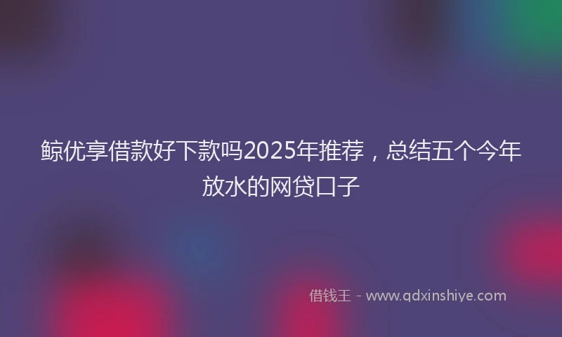 鲸优享借款好下款吗2025年推荐，总结五个今年放水的网贷口子