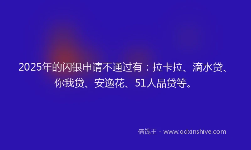 2025年的闪银申请不通过有：拉卡拉、滴水贷、你我贷、安逸花、51人品贷等。