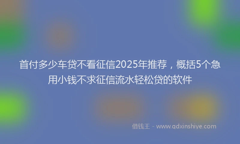 首付多少车贷不看征信2025年推荐，概括5个急用小钱不求征信流水轻松贷的软件