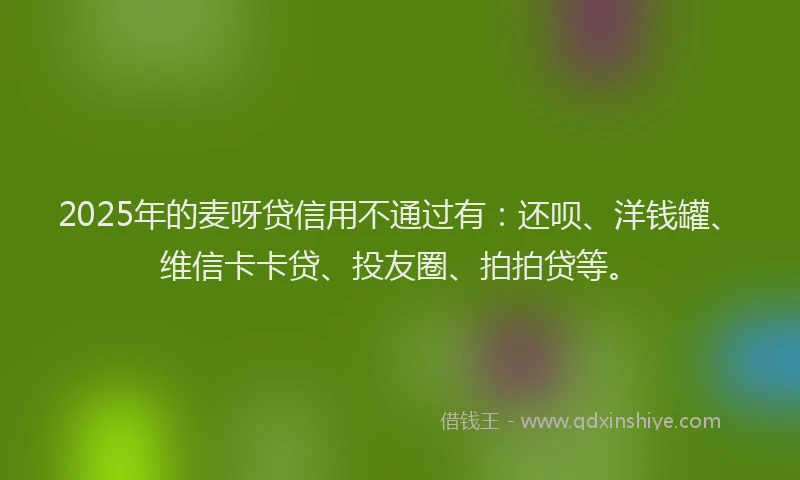 2025年的麦呀贷信用不通过有：还呗、洋钱罐、维信卡卡贷、投友圈、拍拍贷等。