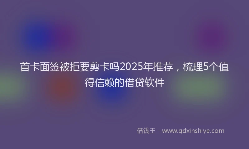 首卡面签被拒要剪卡吗2025年推荐，梳理5个值得信赖的借贷软件