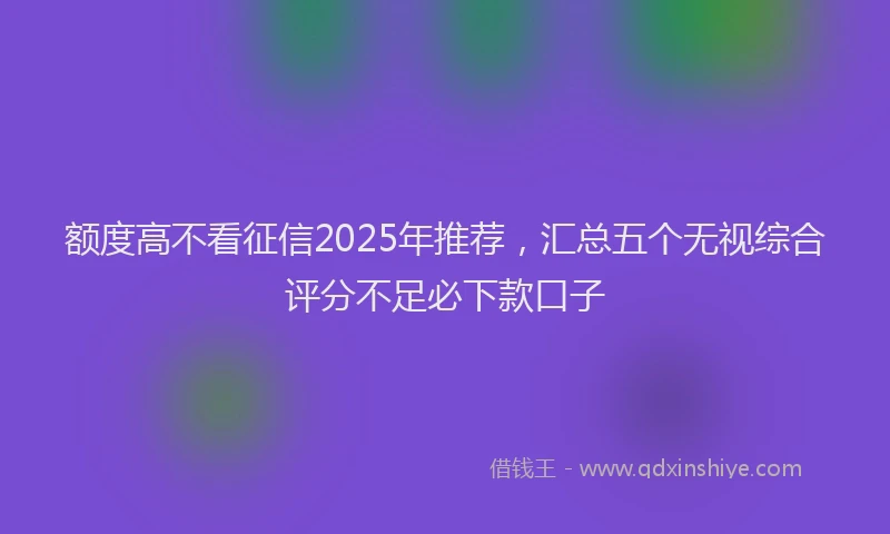 额度高不看征信2025年推荐，汇总五个无视综合评分不足必下款口子