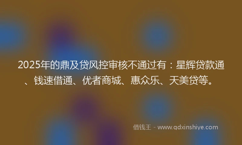 2025年的鼎及贷风控审核不通过有：星辉贷款通、钱速借通、优者商城、惠众乐、天美贷等。