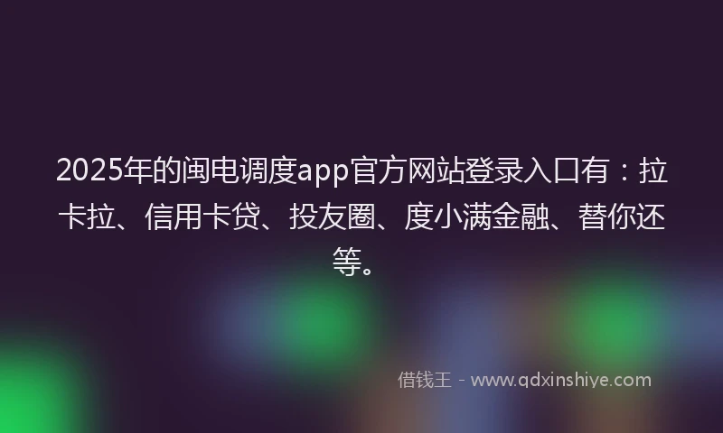 2025年的闽电调度app官方网站登录入口有：拉卡拉、信用卡贷、投友圈、度小满金融、替你还等。