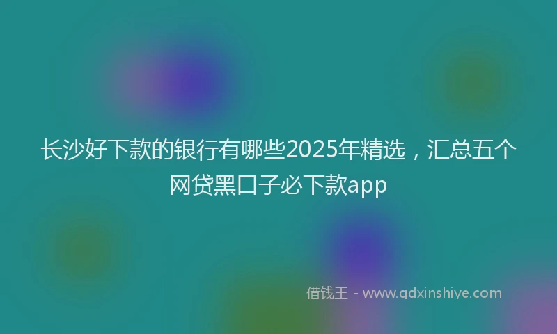 长沙好下款的银行有哪些2025年精选，汇总五个网贷黑口子必下款app