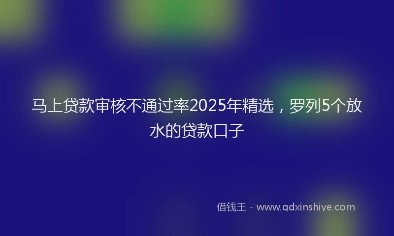 马上贷款审核不通过率2025年精选，罗列5个放水的贷款口子