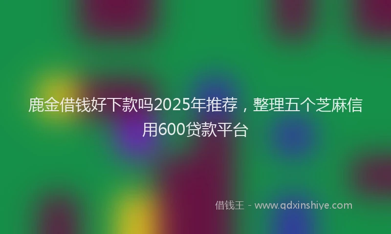 鹿金借钱好下款吗2025年推荐，整理五个芝麻信用600贷款平台