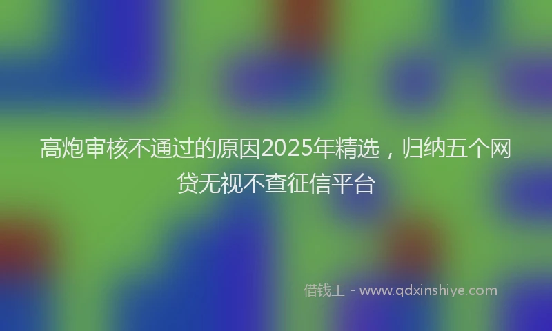高炮审核不通过的原因2025年精选，归纳五个网贷无视不查征信平台