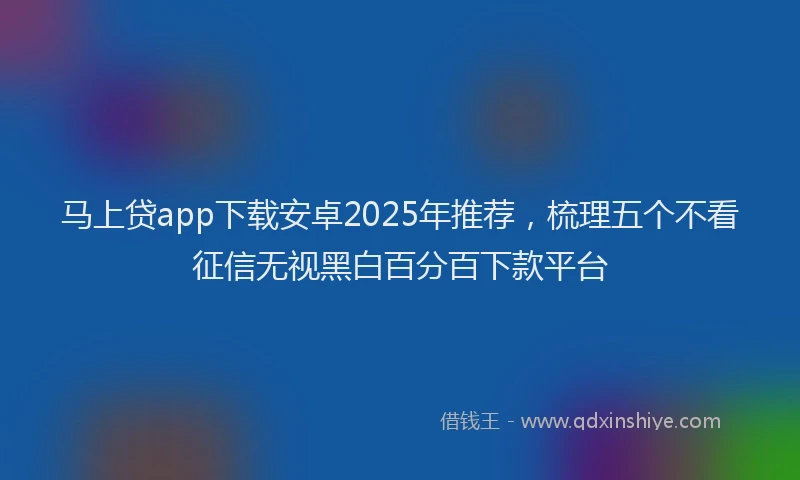马上贷app下载安卓2025年推荐，梳理五个不看征信无视黑白百分百下款平台