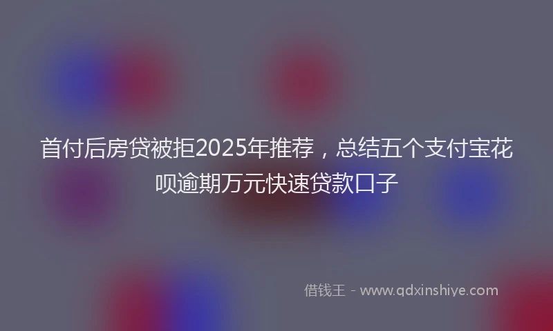 首付后房贷被拒2025年推荐，总结五个支付宝花呗逾期万元快速贷款口子