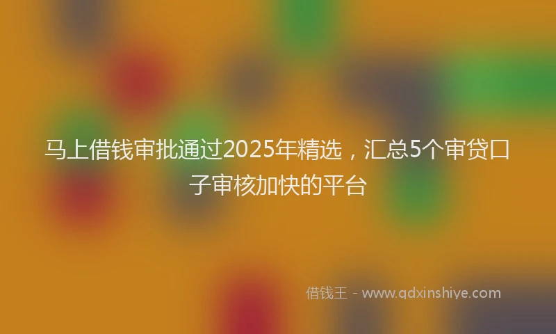 马上借钱审批通过2025年精选，汇总5个审贷口子审核加快的平台