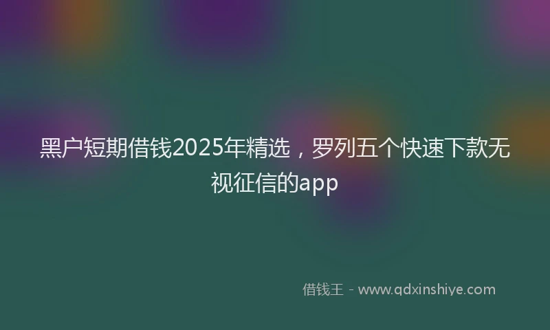 黑户短期借钱2025年精选,罗列五个快速下款无视征信的app
