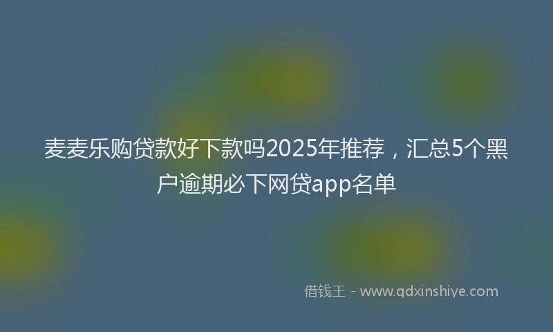 麦麦乐购贷款好下款吗2025年推荐，汇总5个黑户逾期必下网贷app名单