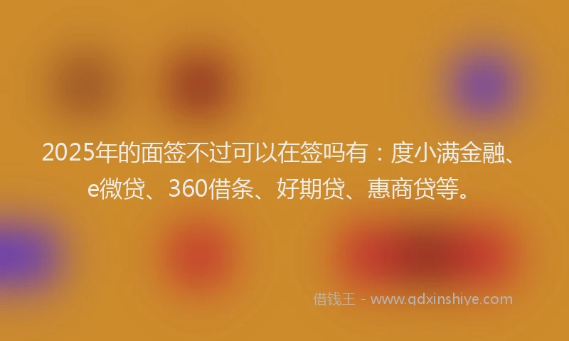 2025年的面签不过可以在签吗有：度小满金融、e微贷、360借条、好期贷、惠商贷等。