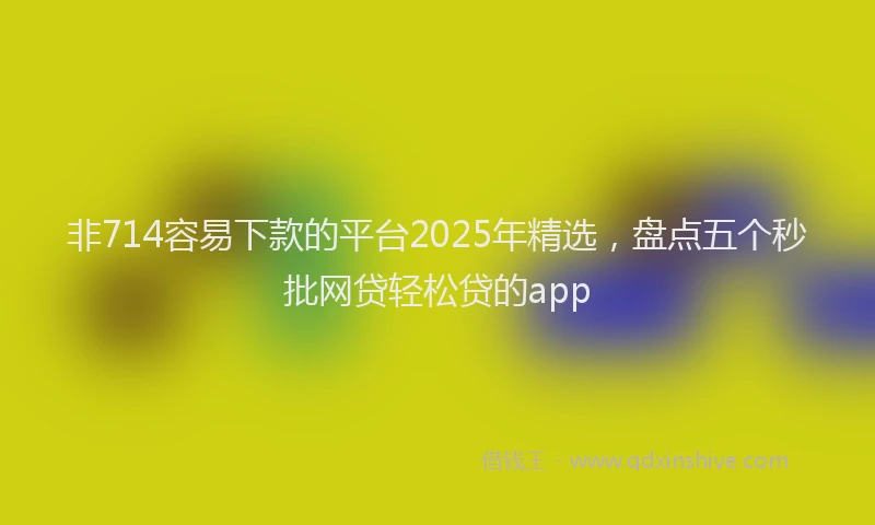 非714容易下款的平台2025年精选，盘点五个秒批网贷轻松贷的app