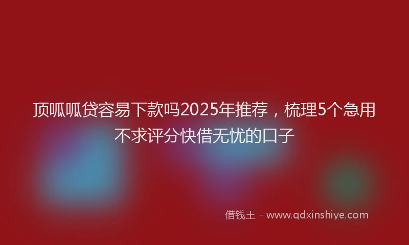 顶呱呱贷容易下款吗2025年推荐，梳理5个急用不求评分快借无忧的口子